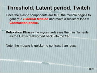 11-72
Threshold, Latent period, Twitch
Once the elastic components are taut, the muscle begins to
generate External tension and move a resistant load =
Contraction phase.
Relaxation Phase- the myosin releases the thin filaments
as the Ca2+
is reabsorbed back into the SR.
Note: the muscle is quicker to contract than relax.
 
