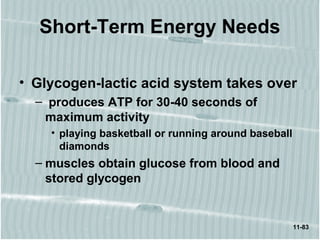 11-83
Short-Term Energy Needs
• Glycogen-lactic acid system takes over
– produces ATP for 30-40 seconds of
maximum activity
• playing basketball or running around baseball
diamonds
– muscles obtain glucose from blood and
stored glycogen
 