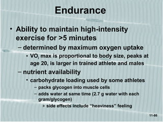 11-86
Endurance
• Ability to maintain high-intensity
exercise for >5 minutes
– determined by maximum oxygen uptake
• VO2 max is proportional to body size, peaks at
age 20, is larger in trained athlete and males
– nutrient availability
• carbohydrate loading used by some athletes
– packs glycogen into muscle cells
– adds water at same time (2.7 g water with each
gram/glycogen)
» side effects include “heaviness” feeling
 