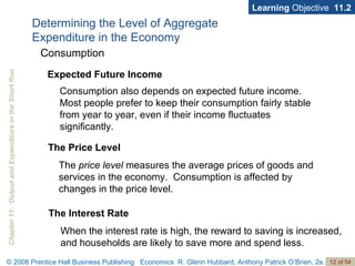 Determining the Level of Aggregate  Expenditure in the Economy Learning  Objective  11.2 Consumption also depends on expected future income.  Most people prefer to keep their consumption fairly stable from year to year, even if their income fluctuates significantly.  Consumption Expected Future Income The Price Level The  price level  measures the average prices of goods and services in the economy.  Consumption is affected by changes in the price level.  The Interest Rate When the interest rate is high, the reward to saving is increased, and households are likely to save more and spend less. 
