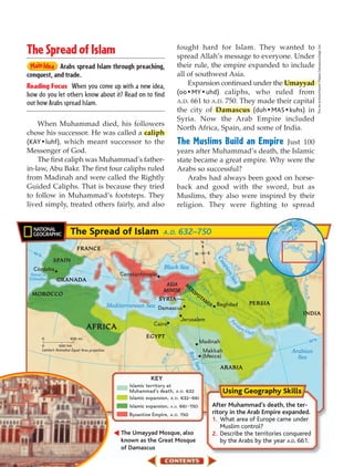 fought hard for Islam. They wanted to
The Spread of Islam




                                                                                                                                                                     The Art Archive/Hazem Palace Damascus/Dagli Orti
                                                                                  spread Allah’s message to everyone. Under
            Arabs spread Islam through preaching,                                 their rule, the empire expanded to include
conquest, and trade.                                                              all of southwest Asia.
Reading Focus When you come up with a new idea,                                       Expansion continued under the Umayyad
how do you let others know about it? Read on to find                              (oo • MY • uhd) caliphs, who ruled from
out how Arabs spread Islam.                                                       A.D. 661 to A.D. 750. They made their capital
                                                                                  the city of Damascus (duh • MAS • kuhs) in
                                                                                  Syria. Now the Arab Empire included
    When Muhammad died, his followers
                                                                                  North Africa, Spain, and some of India.
chose his successor. He was called a caliph
(KAY • luhf), which meant successor to the                                        The Muslims Build an Empire      Just 100
Messenger of God.                                                                 years after Muhammad’s death, the Islamic
    The first caliph was Muhammad’s father-                                       state became a great empire. Why were the
in-law, Abu Bakr. The first four caliphs ruled                                    Arabs so successful?
from Madinah and were called the Rightly                                              Arabs had always been good on horse-
Guided Caliphs. That is because they tried                                        back and good with the sword, but as
to follow in Muhammad’s footsteps. They                                           Muslims, they also were inspired by their
lived simply, treated others fairly, and also                                     religion. They were fighting to spread


                          The Spread of Islam A.D. 632–750
                                 0                          20 E
                                                                                                 N
                                                                                                                         Aral
                              FRANCE                                                                                     Sea
  40                                                                                                    E
    °N                                                                                       W
                                                                                                               Ca




           SPAIN                                                                                  S
                                                                                                                 sp




   C´ordoba                                                               Black Sea
                                                                                                                   ian




 Strait of                                             Constantinople
                                                                                                                       Se




 Gibraltar        GRANADA
                                                                                                                         a




                                                                          ASIA


                                                                                                                                                      Ind u s R.
                                                                                                 Tig
                                                                                    M




                                                                         MINOR          SO          r
                                                                                     E




                                                                                         P
                                                                                                       is




  MOROCCO                                                                            up OTA
                                                                                                          R.
                                                                                    E




                                                                        SYRIA          h ratM
                                                                                            es          IA     Baghdad                   PERSIA
                                                   Mediterranean Sea Damascus                     R.
                                                                                                                                                     INDIA
                                                                                   Jerusalem                          Pe
                                                                     Cairo                                               r   si a
                                     AFRICA                                                                                         nG
                                                                                                                                         ul f
         0                500 mi.                                  EGYPT
                                                                                             Madinah                                                          20°N
         0         500 km
         Lambert Azimuthal Equal-Area projection                                                  Makkah                                          Arabian
                                                                                     Re




                                                                                                  (Mecca)
                                                                             R.




                                                                                                                                                    Sea
                                                                        Nile




                                                                                        dS




                                                                                                                ARABIA
                                                                                          ea




                                                                    KEY
                                                          Islamic territory at
                                                          Muhammad's death, A.D. 632
                                                          Islamic expansion, A.D. 632–661
                                                          Islamic expansion, A.D. 661–750                    After Muhammad’s death, the ter-
                                                          Byzantine Empire, A.D. 750                         ritory in the Arab Empire expanded.
                                                                                                             1. What area of Europe came under
                                                                                                                Muslim control?
                                                        The Umayyad Mosque, also                             2. Describe the territories conquered
                                                        known as the Great Mosque                               by the Arabs by the year A.D. 661.
                                                        of Damascus
 