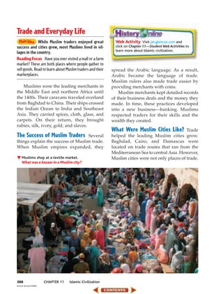 Trade and Everyday Life
              While Muslim traders enjoyed great              Web Activity Visit jat.glencoe.com and
success and cities grew, most Muslims lived in vil-           click on Chapter 11—Student Web Activities to
                                                              learn more about Islamic civilization.
lages in the country.
Reading Focus Have you ever visited a mall or a farm
market? These are both places where people gather to
sell goods. Read to learn about Muslim traders and their    spread the Arabic language. As a result,
marketplaces.                                               Arabic became the language of trade.
                                                            Muslim rulers also made trade easier by
   Muslims were the leading merchants in                    providing merchants with coins.
the Middle East and northern Africa until                       Muslim merchants kept detailed records
the 1400s. Their caravans traveled overland                 of their business deals and the money they
from Baghdad to China. Their ships crossed                  made. In time, these practices developed
the Indian Ocean to India and Southeast                     into a new business—banking. Muslims
Asia. They carried spices, cloth, glass, and                respected traders for their skills and the
carpets. On their return, they brought                      wealth they created.
rubies, silk, ivory, gold, and slaves.
                                                            What Were Muslim Cities Like?         Trade
The Success of Muslim Traders      Several                  helped the leading Muslim cities grow.
things explain the success of Muslim trade.                 Baghdad, Cairo, and Damascus were
When Muslim empires expanded, they                          located on trade routes that ran from the
                                                            Mediterranean Sea to central Asia. However,
     Muslims shop at a textile market.                      Muslim cities were not only places of trade.
     What was a bazaar in a Muslim city?




388                     CHAPTER 11   Islamic Civilization
Richard Bickel/CORBIS
 