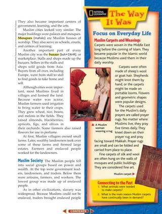 They also became important centers of
(t)Jeff Greenberg/Photo Researchers, (b)The Art Archive/Harper Collins Publishers




                                                                                    government, learning, and the arts.
                                                                                        Muslim cities looked very similar. The
                                                                                    major buildings were palaces and mosques.
                                                                                    Mosques (mahsks) are Muslim houses of
                                                                                    worship. They also serve as schools, courts,   Muslim Carpets and Weavings
                                                                                    and centers of learning.                       Carpets were woven in the Middle East
                                                                                        Another important part of every            long before the coming of Islam. They
                                                                                    Muslim city was the bazaar (buh • ZAHR), or    became popular in the Islamic world
                                                                                    marketplace. Stalls and shops made up the      because Muslims used them in their
                                                                                    bazaars. Sellers in the stalls and             daily worship.
                                                                                    shops sold goods from Asia.                                      Carpets were often
                                                                                    Buyers from all over, including                               made of sheep’s wool
                                                                                    Europe, went from stall to stall                              or goat hair. Shepherds
                                                                                    to find goods to take home and                                might knot them by
                                                                                    sell.                                                         hand, or the carpets
                                                                                        Although cities were impor-                               might be made on
                                                                                    tant, most Muslims lived in
                                                                                                                                                  portable looms. Flowers
                                                                                    villages and farmed the land.
                                                                                                                                                  and geometric shapes
                                                                                    Because water was scarce,
                                                                                    Muslim farmers used irrigation
                                                                                                                                                  were popular designs.
                                                                                    to bring water to their crops.                                   The carpets used
                                                                                    They grew wheat, rice, beans,                                 for the Muslim’s daily
                                                                                    and melons in the fields. They                                prayers are called prayer
                                                                                    raised almonds, blackberries,                                 rugs. No matter where
                                                                                    apricots, figs, and olives in                   A Muslim      Muslims live, they pray
                                                                                    their orchards. Some farmers also raised        woman         five times daily. They
                                                                                    flowers for use in perfume.                     weaving a rug
                                                                                                                                                  kneel down on their
                                                                                        At first, Muslim villagers owned small                    prayer rug and pray
                                                                                    farms. Later, wealthy landowners took over     facing toward Makkah. Prayer rugs
                                                                                    some of these farms and formed large           are small and can be folded and
                                                                                    estates. Farmers and enslaved people           carried from place to place.
                                                                                    worked for the landowners.                         Fine carpets of silk and wool
                                                                                                                                   are often hung on the walls of
                                                                                    Muslim Society    The Muslim people fell
                                                                                                                                   mosques and public buildings.
                                                                                    into social groups based on power and
                                                                                    wealth. At the top were government lead-
                                                                                                                                   They are considered fine art.
                                                                                    ers, landowners, and traders. Below them                     Muslim carpet
                                                                                    were artisans, farmers, and workers. The
                                                                                    lowest group was made up of enslaved
                                                                                    people.
                                                                                                                                     Connecting to the Past
                                                                                                                                     1. What animals were needed
                                                                                        As in other civilizations, slavery was          to make carpets?
                                                                                    widespread. Because Muslims could not be         2. What is the main reason Muslim carpets
                                                                                    enslaved, traders brought enslaved people           have continually been in demand?
 