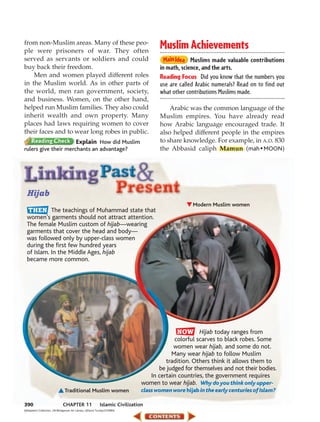 from non-Muslim areas. Many of these peo-
ple were prisoners of war. They often
                                                                                       Muslim Achievements
served as servants or soldiers and could                                                            Muslims made valuable contributions
buy back their freedom.                                                                in math, science, and the arts.
    Men and women played different roles                                               Reading Focus Did you know that the numbers you
in the Muslim world. As in other parts of                                              use are called Arabic numerals? Read on to find out
the world, men ran government, society,                                                what other contributions Muslims made.
and business. Women, on the other hand,
helped run Muslim families. They also could                                                Arabic was the common language of the
inherit wealth and own property. Many                                                  Muslim empires. You have already read
places had laws requiring women to cover                                               how Arabic language encouraged trade. It
their faces and to wear long robes in public.                                          also helped different people in the empires
                      Explain How did Muslim                                           to share knowledge. For example, in A.D. 830
rulers give their merchants an advantage?                                              the Abbasid caliph Mamun (mah • MOON)




  Hijab
                                                                                                     Modern Muslim women
            The teachings of Muhammad state that
  women’s garments should not attract attention.
  The female Muslim custom of hijab—wearing
  garments that cover the head and body—
  was followed only by upper-class women
  during the first few hundred years
  of Islam. In the Middle Ages, hijab
  became more common.




                                                                                                     Hijab today ranges from
                                                                                           colorful scarves to black robes. Some
                                                                                           women wear hijab, and some do not.
                                                                                          Many wear hijab to follow Muslim
                                                                                        tradition. Others think it allows them to
                                                                                     be judged for themselves and not their bodies.
                                                                                  In certain countries, the government requires
                                                                                women to wear hijab. Why do you think only upper-
                                 Traditional Muslim women                       class women wore hijab in the early centuries of Islam?

390                            CHAPTER 11                    Islamic Civilization
(l)Stapleton Collection, UK/Bridgeman Art Library, (r)David Turnley/CORBIS
 