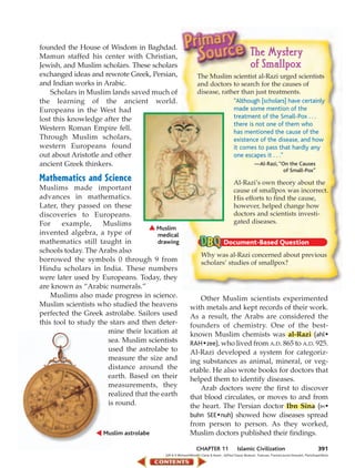 founded the House of Wisdom in Baghdad.
Mamun staffed his center with Christian,                                                           The Mystery
Jewish, and Muslim scholars. These scholars                                                        of Smallpox
exchanged ideas and rewrote Greek, Persian,                   The Muslim scientist al-Razi urged scientists
and Indian works in Arabic.                                   and doctors to search for the causes of
    Scholars in Muslim lands saved much of                    disease, rather than just treatments.
the learning of the ancient world.                                         “Although [scholars] have certainly
Europeans in the West had                                                  made some mention of the
lost this knowledge after the                                              treatment of the Small-Pox . . .
                                                                           there is not one of them who
Western Roman Empire fell.
                                                                           has mentioned the cause of the
Through Muslim scholars,                                                   existence of the disease, and how
western Europeans found                                                    it comes to pass that hardly any
out about Aristotle and other                                              one escapes it . . .”
ancient Greek thinkers.                                                                               —Al-Razi, “On the Causes
                                                                                                                  of Small-Pox”
Mathematics and Science                                                                Al-Razi’s own theory about the
Muslims made important                                                                 cause of smallpox was incorrect.
advances in mathematics.                                                               His efforts to find the cause,
Later, they passed on these                                                            however, helped change how
discoveries to Europeans.                                                              doctors and scientists investi-
For     example,     Muslims                                                           gated diseases.
                                      Muslim
invented algebra, a type of            medical
mathematics still taught in            drawing
schools today. The Arabs also
                                                                 Why was al-Razi concerned about previous
borrowed the symbols 0 through 9 from                            scholars’ studies of smallpox?
Hindu scholars in India. These numbers
were later used by Europeans. Today, they
are known as “Arabic numerals.”
    Muslims also made progress in science.                  Other Muslim scientists experimented
Muslim scientists who studied the heavens                with metals and kept records of their work.
perfected the Greek astrolabe. Sailors used              As a result, the Arabs are considered the
this tool to study the stars and then deter-             founders of chemistry. One of the best-
                      mine their location at             known Muslim chemists was al-Razi (ahl •
                      sea. Muslim scientists             RAH • zee), who lived from A.D. 865 to A.D. 925.
                      used the astrolabe to              Al-Razi developed a system for categoriz-
                      measure the size and               ing substances as animal, mineral, or veg-
                      distance around the                etable. He also wrote books for doctors that
                      earth. Based on their              helped them to identify diseases.
                      measurements, they                    Arab doctors were the first to discover
                      realized that the earth            that blood circulates, or moves to and from
                      is round.                          the heart. The Persian doctor Ibn Sina (IH •
                                                         buhn SEE • nuh) showed how diseases spread
                                                         from person to person. As they worked,
                     Muslim astrolabe                    Muslim doctors published their findings.

                                                              CHAPTER 11                  Islamic Civilization                                    391
                                         (t)R & S Michaud/Woodfin Camp & Assoc., (b)Paul Dupuy Museum, Toulouse, France/Lauros-Giraudon, Paris/SuperStock
 