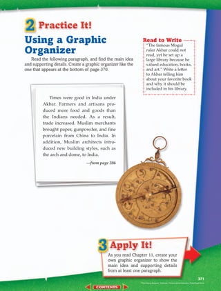 Using a Graphic                                                Read to Write
                                                                   “The famous Mogul
Organizer                                                          ruler Akbar could not
                                                                   read, yet he set up a
   Read the following paragraph, and find the main idea            large library because he
and supporting details. Create a graphic organizer like the        valued education, books,
one that appears at the bottom of page 370.                        and art.” Write a letter
                                                                   to Akbar telling him
                                                                   about your favorite book
                                                                   and why it should be
                                                                   included in his library.

            Times were good in India under
         Akbar. Farmers and artisans pro-
         duced more food and goods than
         the Indians needed. As a result,
         trade increased. Muslim merchants
         brought paper, gunpowder, and fine
         porcelain from China to India. In
         addition, Muslim architects intro-
         duced new building styles, such as
         the arch and dome, to India.
                                 —from page 386




                                             As you read Chapter 11, create your
                                             own graphic organizer to show the
                                             main idea and supporting details
                                             from at least one paragraph.
                                                                                                                            371
                                                              Paul Dupuy Museum, Toulouse, France/Lauros-Giraudon, Paris/SuperStock
 