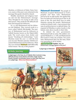 Muslims, or followers of Islam. Soon, how-           Muhammad’s Government          The people of
ever, many of the poor were attracted to his         Madinah accepted Muhammad as God’s
message that goods should be shared.                 prophet and their ruler. Muhammad
    Wealthy merchants and religious lead-            proved to be an able leader. He applied the
ers did not like Muhammad’s message.                 laws he believed God had given him to all
They thought he was trying to take away              areas of life. He used these laws to settle
their power. They made his life difficult and        disputes among the people. Muhammad
beat and tortured his followers.                     created an Islamic state—a government that
    In A.D. 622 Muhammad and his follow-             uses its political power to uphold Islam. He
ers left Makkah. They moved north to a               required all Muslims to place loyalty to the
town called Yathrib (YA • thruhb). The jour-         Islamic state above loyalty to their tribe.
ney of Muhammad and his followers to                     To defend his new government,
Yathrib became known as the Hijrah (HIH •            Muhammad built an army. His soldiers con-
jruh). The word comes from Arabic and                quered Makkah in A.D. 630, and Muhammad
means “breaking off relationships.” Later            then made it a holy city of Islam. Two years
Muslims made the year A.D. 622 the first             later, Muhammad died. By this time, Islam
year of a new Muslim calendar. Yathrib wel-          was spreading to all of Arabia.
comed Muhammad and his followers. Their
                                                                         Explain Why did
city was renamed Madinah (mah • DEE • nah),          Muhammad’s message appeal to the poor?
which means “the city of the prophet.”
                                                   A pilgrimage to Makkah

A Holy Journey
A pilgrimage to the holy city of Makkah often involved a long,
difficult journey across deserts and other rough country.
Muslim travelers carried palm leaves to show that they were
on a pilgrimage. Where was Muhammad born?




                                                                                                                       375
                                                                            Bibliotheque Nationale, Paris/Bridgeman Art Library
 