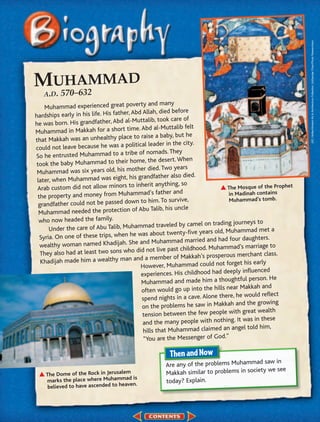 (t)C. Hellier/Ancient Art & Architecture Collection, (b)George Chan/Photo Researchers
MU570–A2 MAD
   H M
      63
   A.D.
                                                   and many
    Muhammad experienced great poverty
                                         Abd Allah, died before
hardships early in his life. His father,
                                             uttalib, took care of
he was born. His grandfather, Abd al-M
                                            e. Abd al-Muttalib felt
Muhammad in Makkah for a short tim
                                           to raise a baby, but he
that Makkah was an unhealthy place
                                           itical leader in the city.
could not leave because he was a pol
                                           e of nomads. They
So he entrusted Muhammad to a trib
                                         home, the desert. When
 took the baby Muhammad to their
                                            ther died. Two years
 Muhammad was six years old, his mo
                                              grandfather also died.
 later, when Muhammad was eight, his
                                            inherit anything, so
 Arab custom did not allow minors to                                              The Mosque of the Prophet
                                              mad’s father    and                 in Madinah contains
 the property and money from Muham
                                            n to him   . To survive,               Muhammad’s tomb.
  grandfather could not be passed dow
                                          of Abu Talib, his uncle
  Muhammad needed the protection
  who now headed the family.
                                                           eled by camel on trading journeys to
      Under  the care of Abu Talib, Muhammad trav                                         mad met a
                                                    about twenty-five years old, Muham
  Syria. On one of these trips, when he was                                            r daughters.
                                               and Muhammad married and had fou
  wealthy woman named Khadijah. She                                                                  to
                                                               t childhood. Muhammad’s marriage
   They also had at least two sons who did not live pas                                       ant class.
                                                       mber of Makkah’s prosperous merch
   Khadijah made him a wealthy man and a me                                           et his early
                                               However, Muhammad could not forg
                                                                                         influenced
                                               experiences. His childhood had deeply
                                                                                      tful person. He
                                               Muhammad and made him a though
                                                                                     r Makkah and
                                                often would go up into the hills nea
                                                                                     he would reflect
                                                spend nights in a cave. Alone there,
                                                                                     and the growing
                                                on the problems he saw in Makkah
                                                                                      h great wealth
                                                tension between the few people wit
                                                                                      It was in these
                                                and the many people with nothing.
                                                                                        el told him,
                                                hills that Muhammad claimed an ang
                                                 “You are the Messenger of God.”


                                                                                         d saw in
                                                      Are any of the problems Muhamma
                                                                                            we see
    The Dome of the Rock in Jerusalem                 Makkah similar to problems in society
                                       is
    marks the place where Muhammad                    today? Explain.
     believed to have ascended to heaven.
 