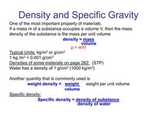 Density and Specific Gravity
One of the most important property of materials.
If a mass m of a substance occupies a volume V, then the mass
density of the substance is the mass per unit volume
density = mass
volume
ρ = m/V
Typical Units: kg/m3 or g/cm3
1 kg /m3 = 0.001 g/cm3
Densities of some materials on page 262: (STP)
Water has a density of 1 g/cm3 (1000 kg/m3)
Another quantity that is commonly used is
weight density = weight weight per unit volume
volume
Specific density:
Specific density = density of substance
density of water
 