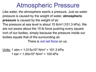 Atmospheric Pressure
Like water, the atmosphere exerts a pressure. Just as water
pressure is caused by the weight of water, atmospheric
pressure is caused by the weight of air.
The pressure at sea level is about 15 lb/in2 (101.3 kPa). We
are not aware about the 15 lb force pushing every square
inch of our bodies, simply because the pressure inside our
bodies equals that of the surrounding air.
There is not net force on us.
Units: 1 atm = 1.013x103 N/m2 = 101.3 kPa
1 bar = 1.00x103 N/m2 = 100 kPa
 