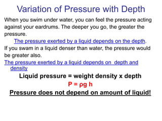 Variation of Pressure with Depth
When you swim under water, you can feel the pressure acting
against your eardrums. The deeper you go, the greater the
pressure.
The pressure exerted by a liquid depends on the depth.
If you swam in a liquid denser than water, the pressure would
be greater also.
The pressure exerted by a liquid depends on depth and
density
Liquid pressure = weight density x depth
P = ρg h
Pressure does not depend on amount of liquid!
 