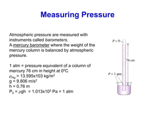 Measuring Pressure
Atmospheric pressure are measured with
instruments called barometers.
A mercury barometer where the weight of the
mercury column is balanced by atmospheric
pressure.
1 atm = pressure equivalent of a column of
mercury 76 cm in height at 00C
Hg = 13.595x103 kg/m3
g = 9.806 m/s2
h = 0.76 m
P0 = gh = 1.013x105 Pa = 1 atm
 