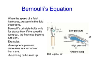 Bernoulli’s Equation
When the speed of a fluid
increases, pressure in the fluid
decreases.
Bernoulli's principle holds only
for steady flow. If the speed is
too great, the flow may become
turbulent.
Examples:
•Atmospheric pressure
decreases in a tornado or
hurricane.
•A spinning ball curves up
Airplane wing
Ball in jet of air
Low pressure
High pressure
lift
 