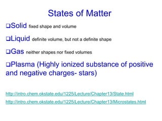States of Matter
Solid fixed shape and volume
Liquid definite volume, but not a definite shape
Gas neither shapes nor fixed volumes
Plasma (Highly ionized substance of positive
and negative charges- stars)
http://intro.chem.okstate.edu/1225/Lecture/Chapter13/State.html
http://intro.chem.okstate.edu/1225/Lecture/Chapter13/Microstates.html
 