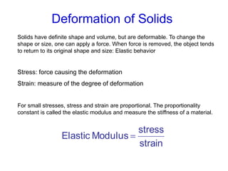 Deformation of Solids
Solids have definite shape and volume, but are deformable. To change the
shape or size, one can apply a force. When force is removed, the object tends
to return to its original shape and size: Elastic behavior
Stress: force causing the deformation
Strain: measure of the degree of deformation
For small stresses, stress and strain are proportional. The proportionality
constant is called the elastic modulus and measure the stiffness of a material.
strain
stress
ModulusElastic 
 