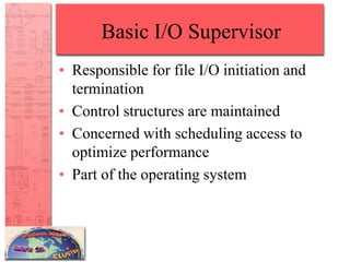 Basic I/O Supervisor
• Responsible for file I/O initiation and
termination
• Control structures are maintained
• Concerned with scheduling access to
optimize performance
• Part of the operating system
 