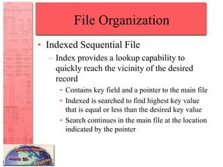 File Organization
• Indexed Sequential File
– Index provides a lookup capability to
quickly reach the vicinity of the desired
record
• Contains key field and a pointer to the main file
• Indexed is searched to find highest key value
that is equal or less than the desired key value
• Search continues in the main file at the location
indicated by the pointer
 
