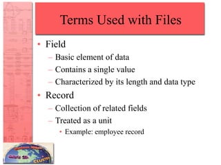 Terms Used with Files
• Field
– Basic element of data
– Contains a single value
– Characterized by its length and data type
• Record
– Collection of related fields
– Treated as a unit
• Example: employee record
 