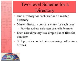 Two-level Scheme for a
Directory
• One directory for each user and a master
directory
• Master directory contains entry for each user
– Provides address and access control information
• Each user directory is a simple list of files for
that user
• Still provides no help in structuring collections
of files
 