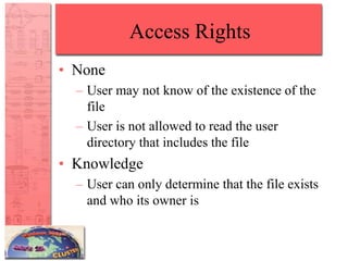 Access Rights
• None
– User may not know of the existence of the
file
– User is not allowed to read the user
directory that includes the file
• Knowledge
– User can only determine that the file exists
and who its owner is
 