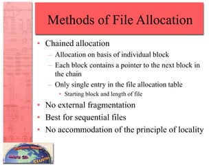 Methods of File Allocation
• Chained allocation
– Allocation on basis of individual block
– Each block contains a pointer to the next block in
the chain
– Only single entry in the file allocation table
• Starting block and length of file
• No external fragmentation
• Best for sequential files
• No accommodation of the principle of locality
 
