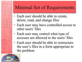 Minimal Set of Requirements
• Each user should be able to create,
delete, read, and change files
• Each user may have controlled access to
other users’ files
• Each user may control what type of
accesses are allowed to the users’ files
• Each user should be able to restructure
the user’s files in a form appropriate to
the problem
 