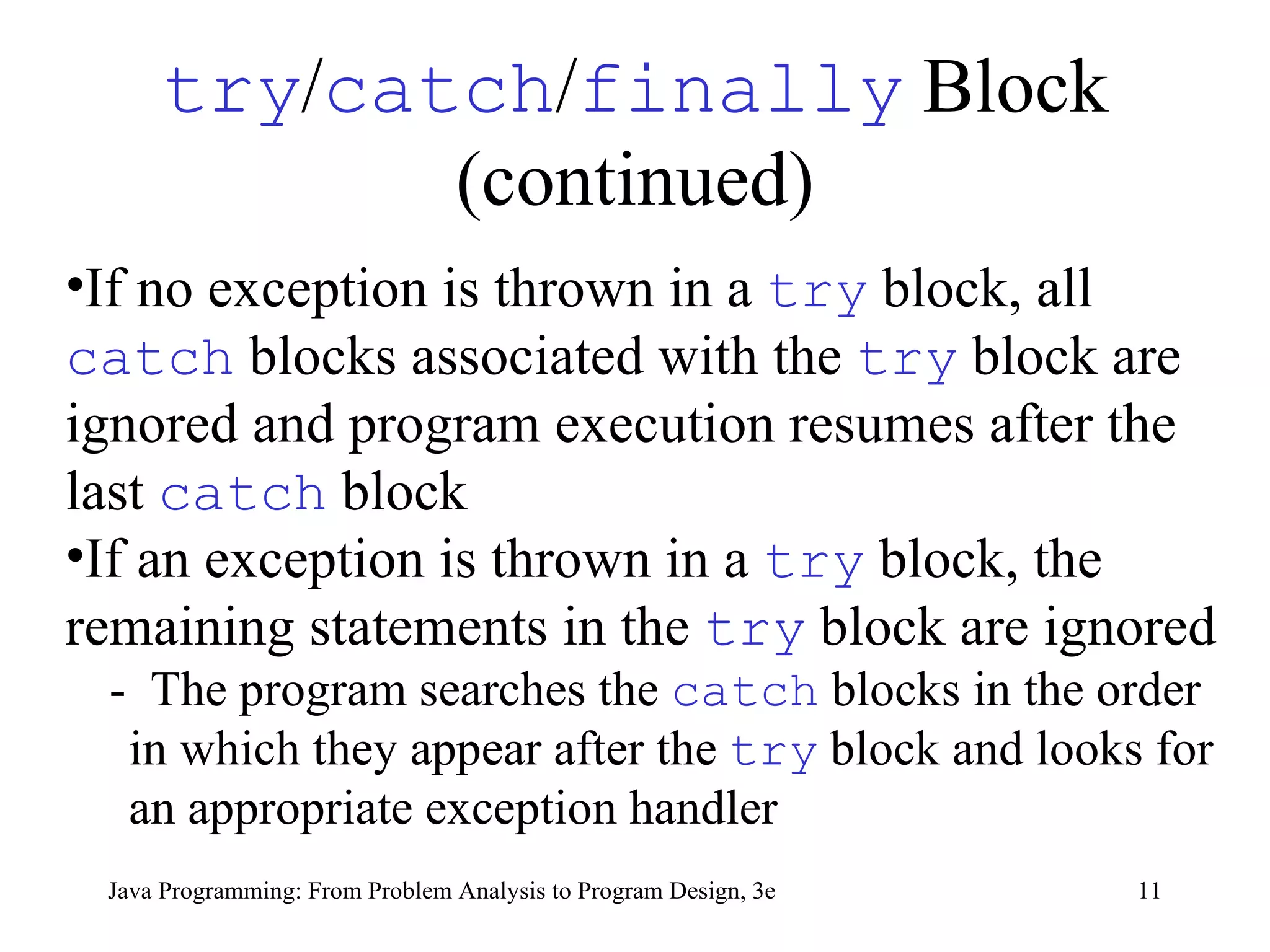 try / catch / finally  Block (continued) If no exception is thrown in a  try   block, all  catch   blocks associated with the  try   block are ignored and program execution resumes after the last  catch   block If an exception is thrown in a  try   block, the remaining statements in the  try   block are ignored -  The program searches the  catch   blocks in the order in which they appear after the  try   block and looks for an appropriate exception handler 