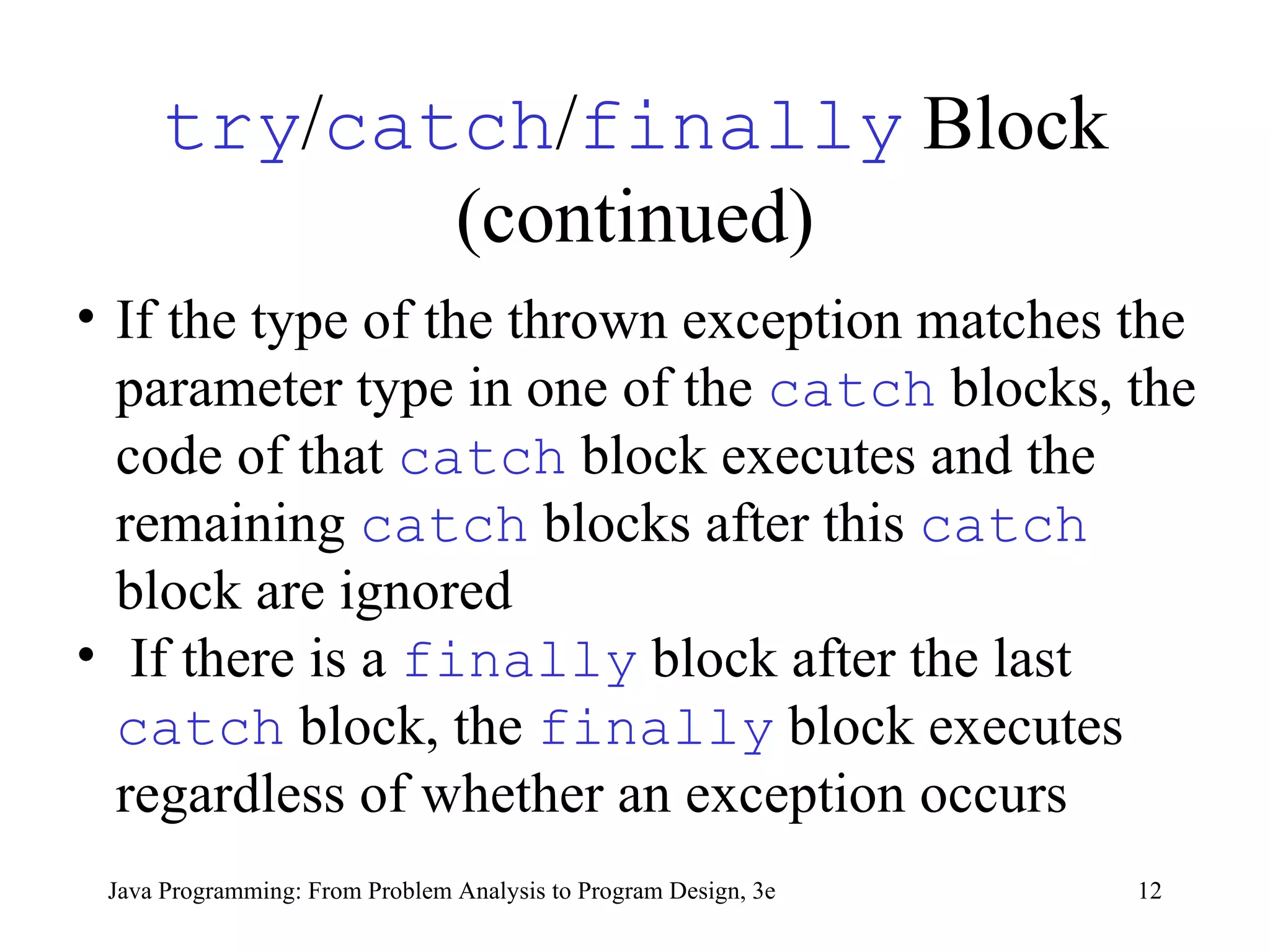 try / catch / finally  Block (continued) If the type of the thrown exception matches the parameter type in one of the  catch   blocks, the code of that  catch   block executes and the remaining  catch   blocks after this  catch   block are ignored If there is a  finally   block after the last  catch   block, the  finally   block executes regardless of whether an exception occurs 