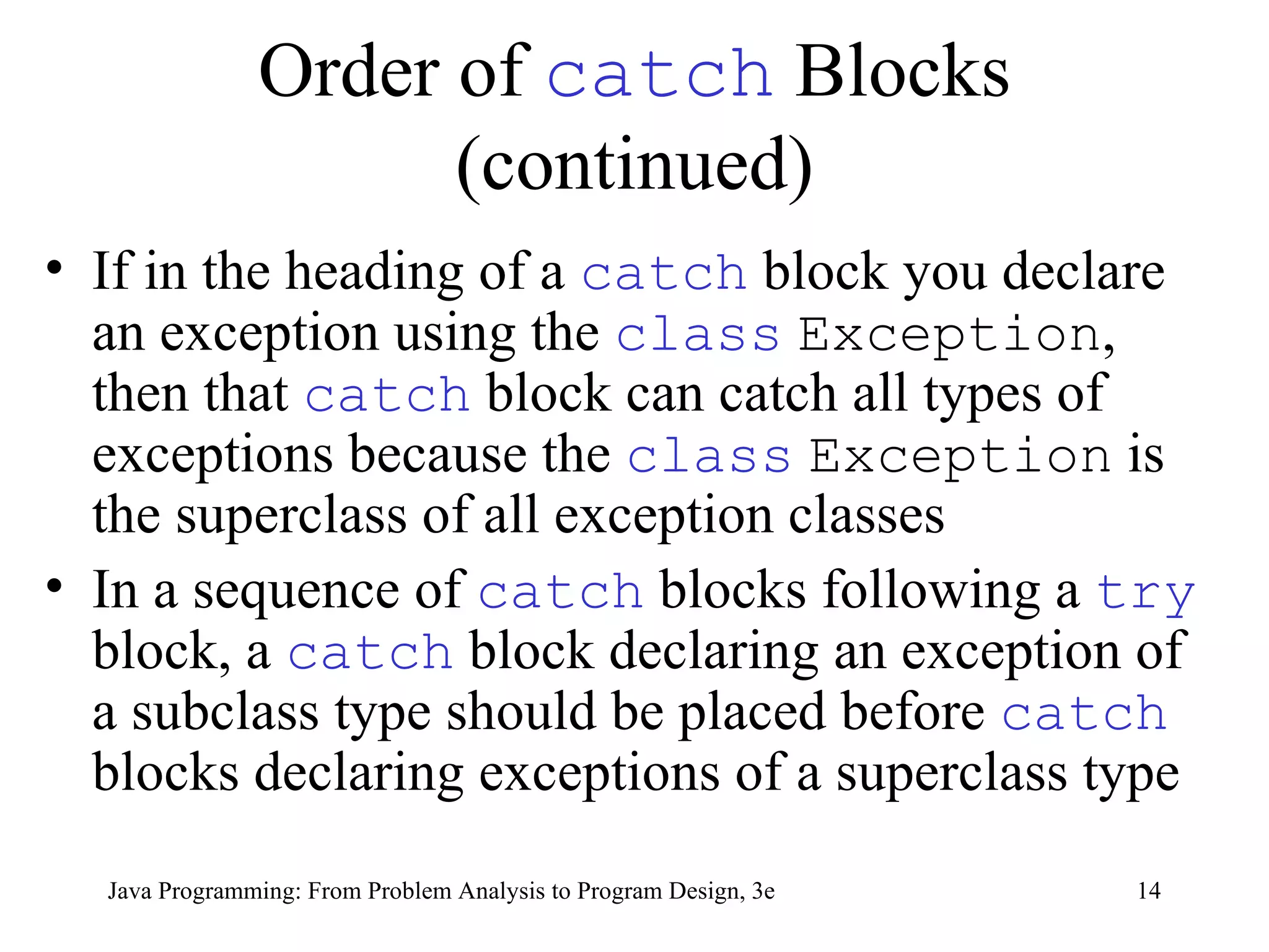 Order of  catch  Blocks (continued) If in the heading of a  catch   block you declare an exception using the  class   Exception , then that  catch   block can catch all types of exceptions because the  class   Exception  is the superclass of all exception classes In a sequence of  catch   blocks following a  try   block, a  catch   block declaring an exception of a subclass type should be placed before  catch   blocks declaring exceptions of a superclass type 