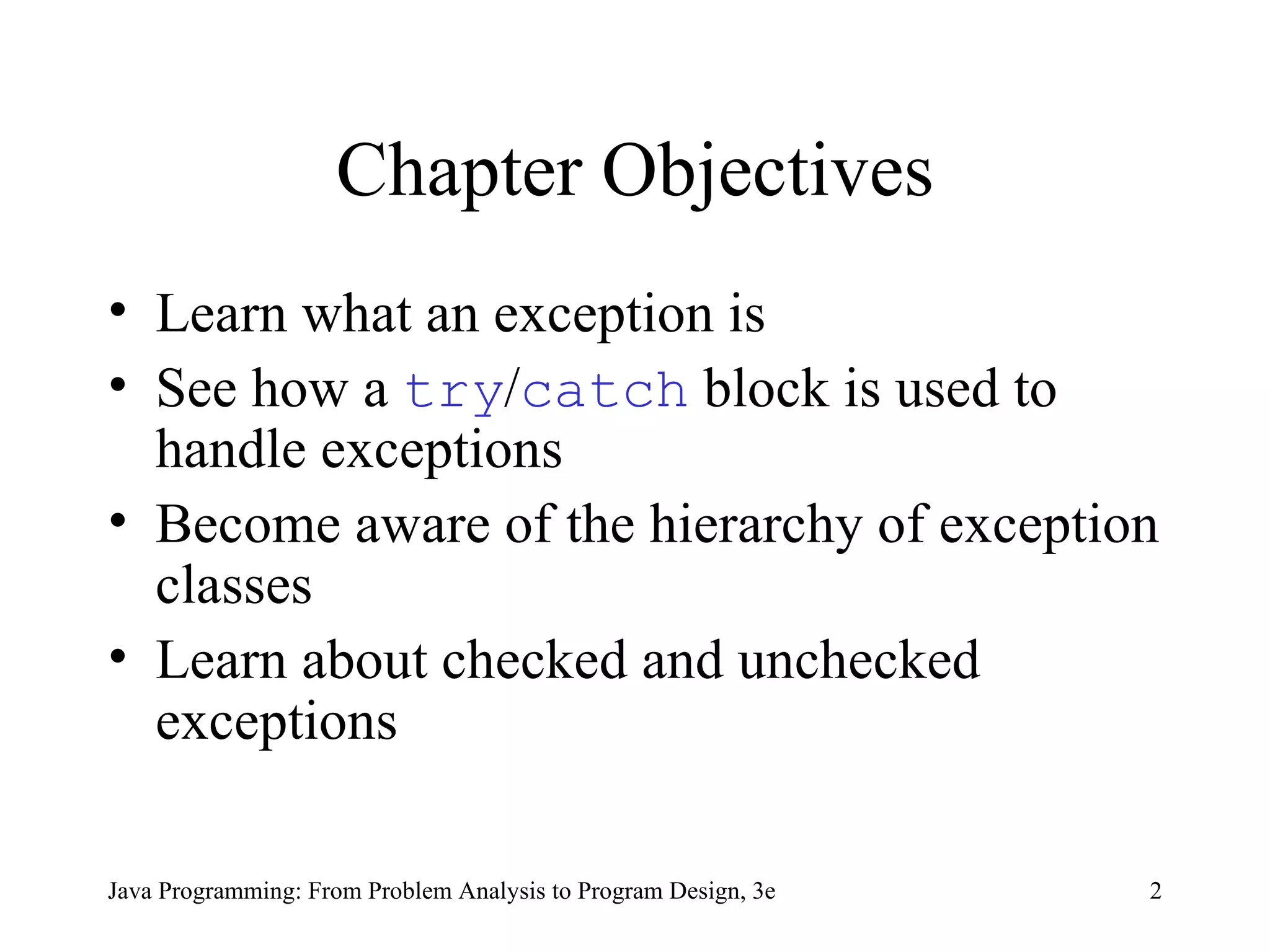 Chapter Objectives Learn what an exception is See how a  try / catch  block is used to handle exceptions Become aware of the hierarchy of exception classes Learn about checked and unchecked exceptions 