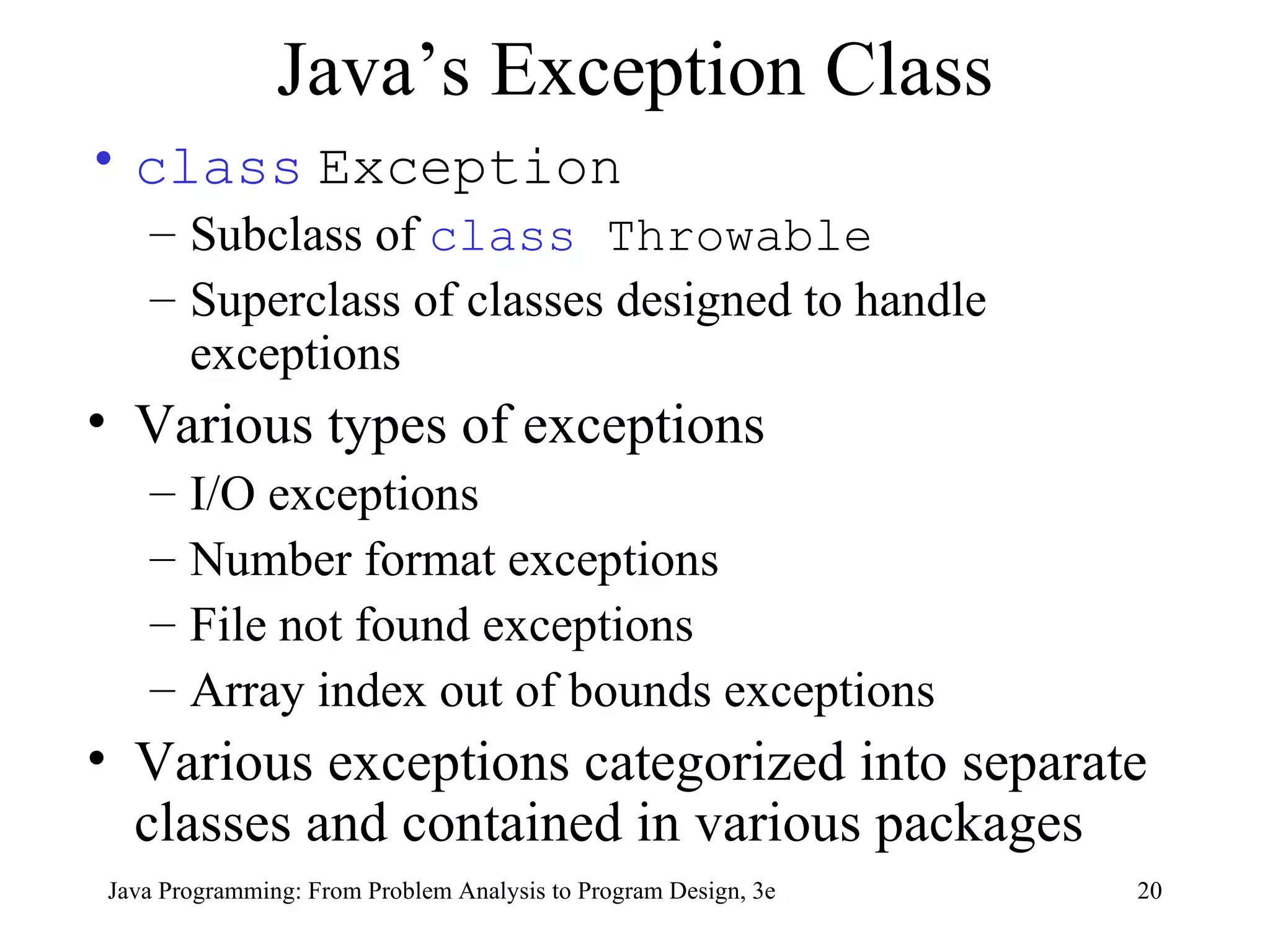 Java’s Exception Class class   Exception Subclass of  class  Throwable   Superclass of classes designed to handle exceptions Various types of exceptions I/O exceptions Number format exceptions File not found exceptions Array index out of bounds exceptions Various exceptions categorized into separate classes and contained in various packages 