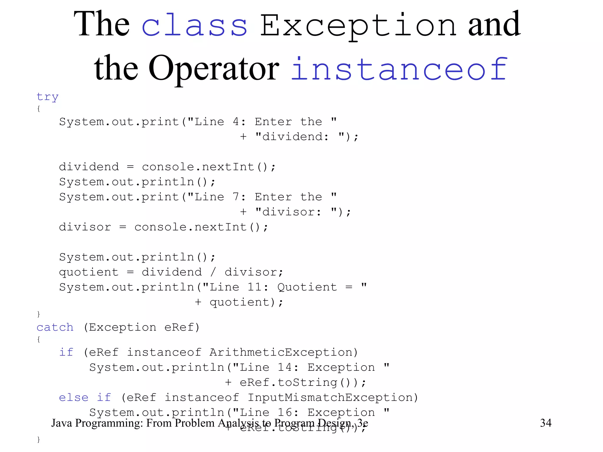 The  class   Exception  and  the Operator  instanceof try   { System.out.print(&quot;Line 4: Enter the &quot; + &quot;dividend: &quot;);  dividend = console.nextInt();  System.out.println();  System.out.print(&quot;Line 7: Enter the &quot;  + &quot;divisor: &quot;);  divisor = console.nextInt();  System.out.println(); quotient = dividend / divisor;  System.out.println(&quot;Line 11: Quotient = &quot; + quotient);  } catch  (Exception eRef) { if  (eRef instanceof ArithmeticException) System.out.println(&quot;Line 14: Exception &quot; + eRef.toString());  else if  (eRef instanceof InputMismatchException) System.out.println(&quot;Line 16: Exception &quot; + eRef.toString());  } 
