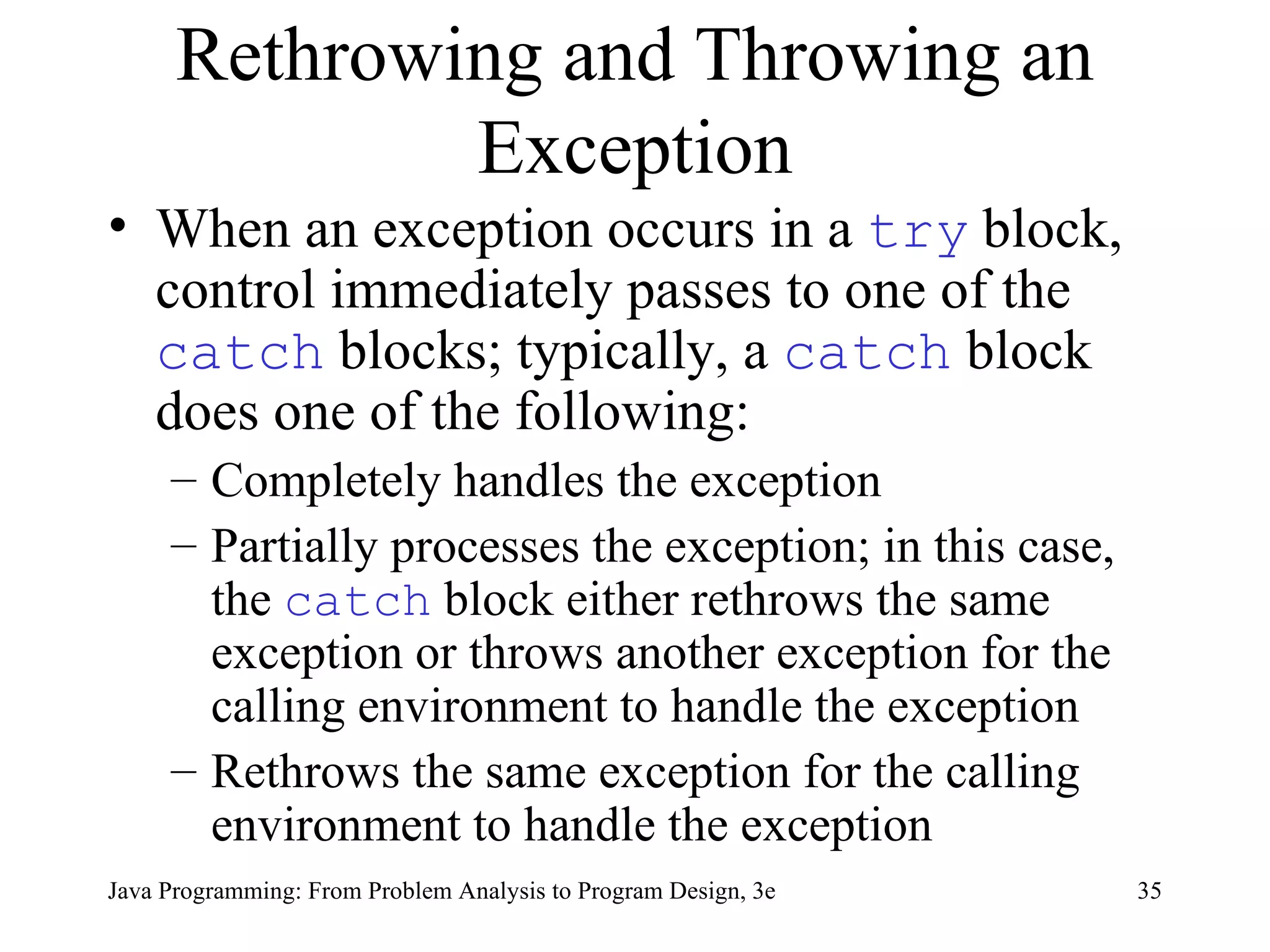 Rethrowing and Throwing an Exception When an exception occurs in a  try   block, control immediately passes to one of the  catch   blocks; typically, a  catch   block does one of the following: Completely handles the exception Partially processes the exception; in this case, the  catch   block either rethrows the same exception or throws another exception for the calling environment to handle the exception Rethrows the same exception for the calling environment to handle the exception 