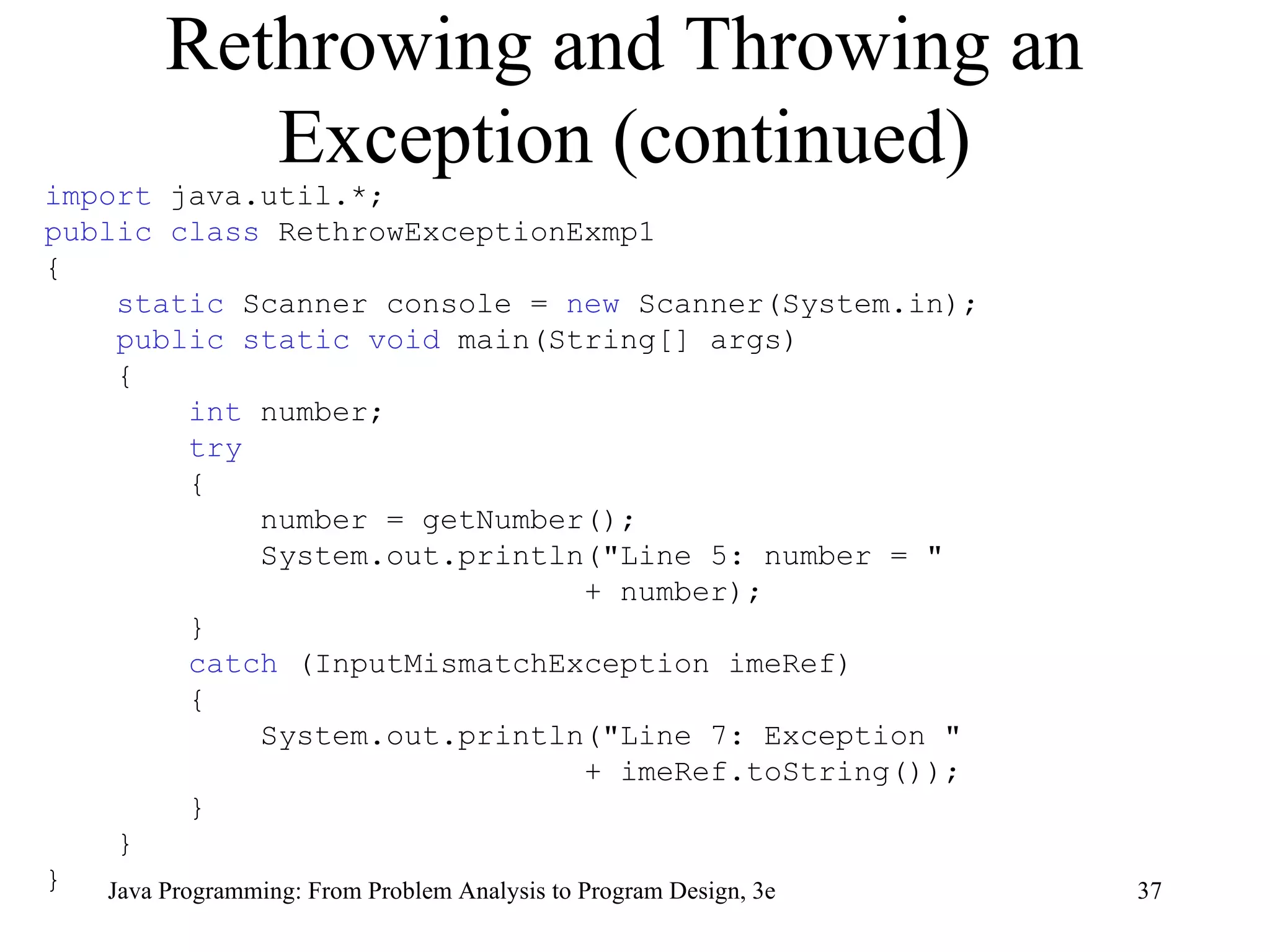 Rethrowing and Throwing an Exception (continued) import  java.util.*; public class  RethrowExceptionExmp1 { static  Scanner console =  new  Scanner(System.in); public static void  main(String[] args) { int  number;  try   { number = getNumber();  System.out.println(&quot;Line 5: number = &quot; + number);  } catch  (InputMismatchException imeRef) { System.out.println(&quot;Line 7: Exception &quot; + imeRef.toString()); } } } 