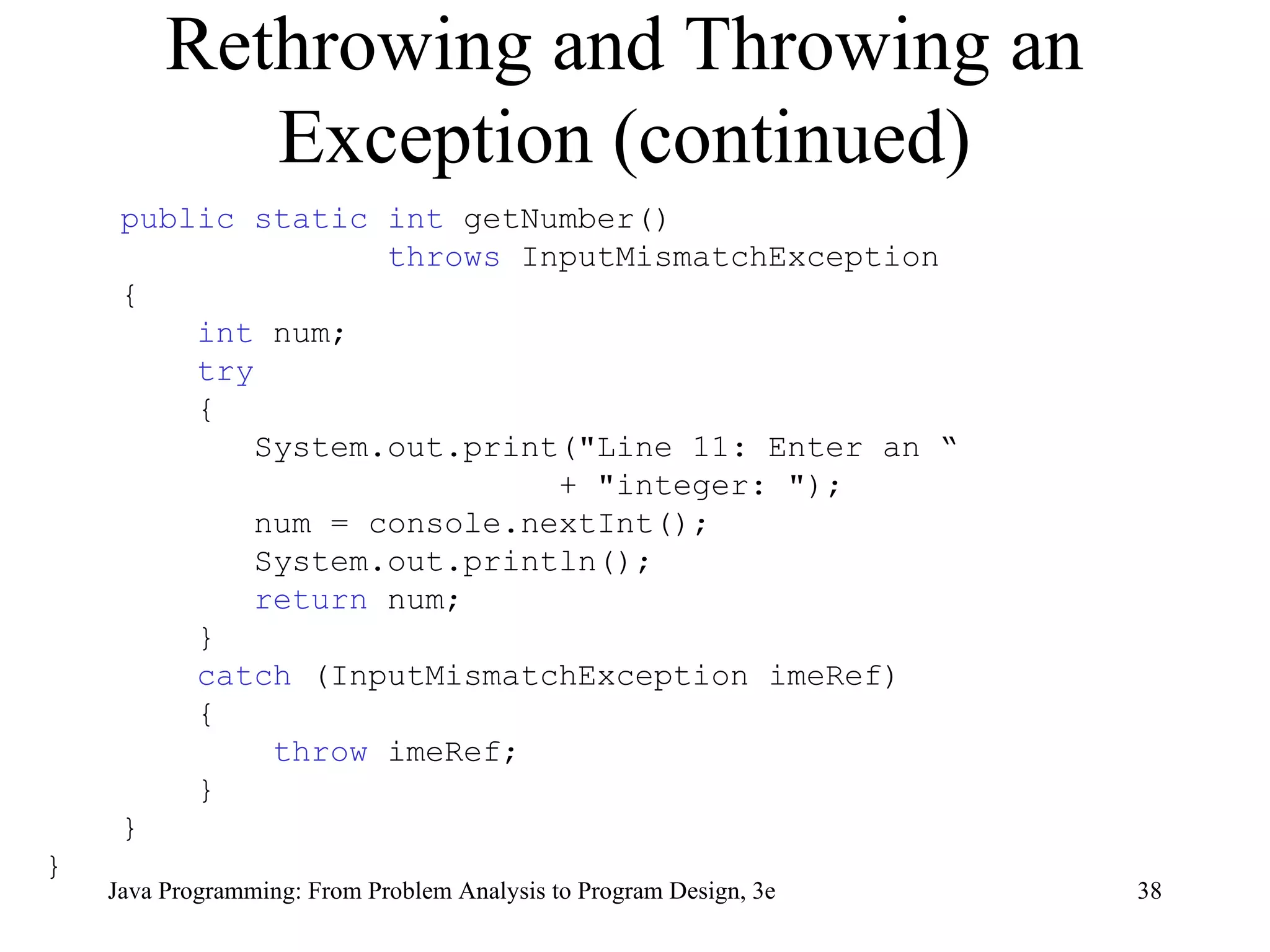 Rethrowing and Throwing an Exception (continued) public static int  getNumber() throws  InputMismatchException  { int  num; try { System.out.print(&quot;Line 11: Enter an “  + &quot;integer: &quot;);  num = console.nextInt();  System.out.println();  return  num;  } catch  (InputMismatchException imeRef) { throw  imeRef;  } } } 