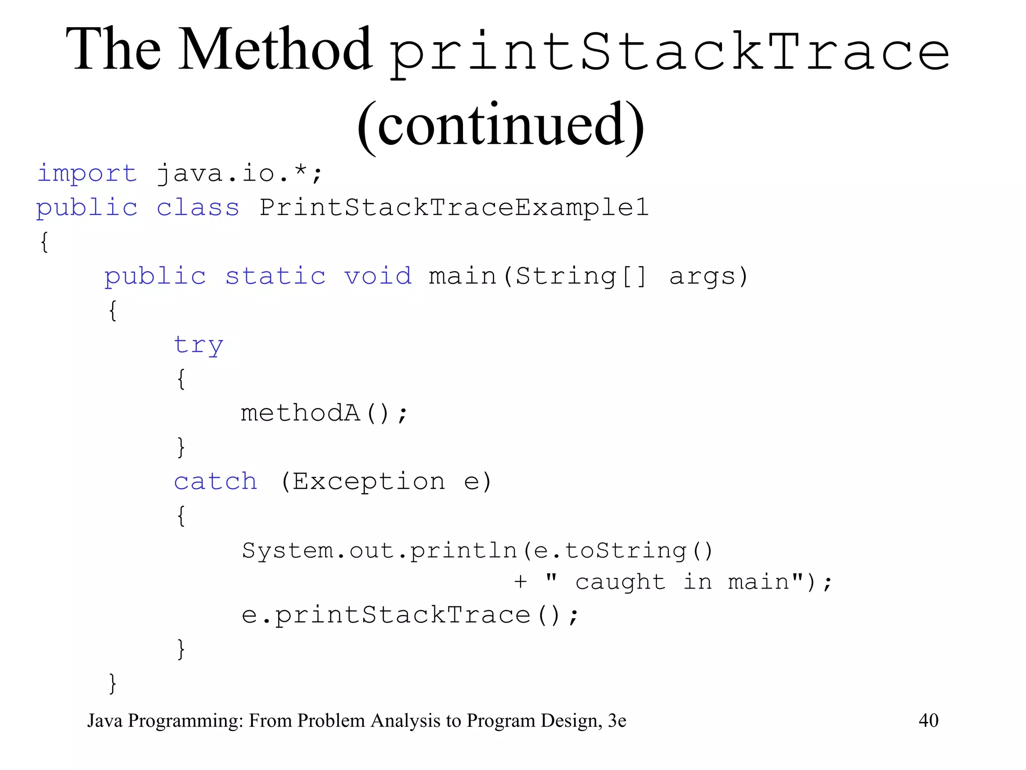 The Method  printStackTrace  (continued)   import  java.io.*; public class  PrintStackTraceExample1 { public static void  main(String[] args) { try { methodA(); } catch  (Exception e) { System.out.println(e.toString()  + &quot; caught in main&quot;); e.printStackTrace(); } } 