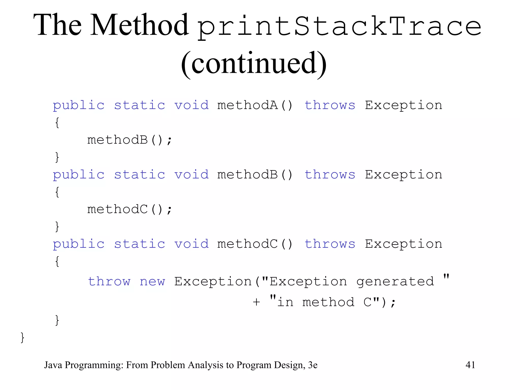 The Method  printStackTrace  (continued)   public static void  methodA()  throws  Exception { methodB(); } public static void  methodB()  throws  Exception { methodC(); } public static void  methodC()  throws  Exception { throw   new  Exception(&quot;Exception generated  &quot; +  &quot; in method C&quot;); } } 