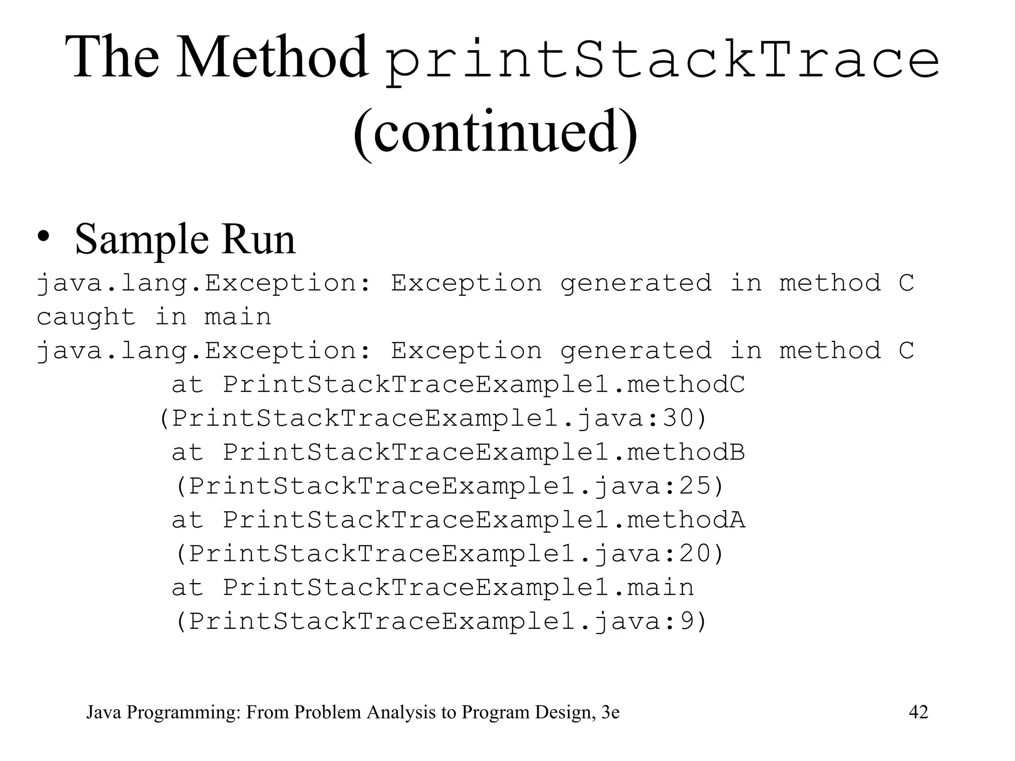 The Method  printStackTrace  (continued)   Sample Run java.lang.Exception: Exception generated in method C caught in main java.lang.Exception: Exception generated in method C at PrintStackTraceExample1.methodC (PrintStackTraceExample1.java:30) at PrintStackTraceExample1.methodB (PrintStackTraceExample1.java:25) at PrintStackTraceExample1.methodA (PrintStackTraceExample1.java:20) at PrintStackTraceExample1.main (PrintStackTraceExample1.java:9) 