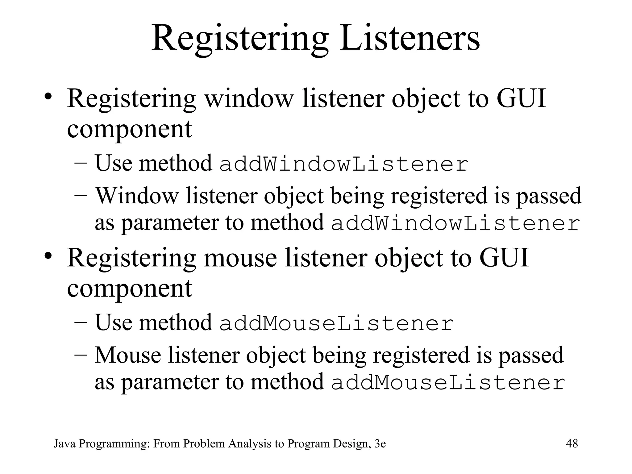 Registering Listeners Registering window listener object to GUI component Use method  addWindowListener Window listener object being registered is passed as parameter to method  addWindowListener Registering mouse listener object to GUI component Use method  addMouseListener Mouse listener object being registered is passed as parameter to method  addMouseListener 