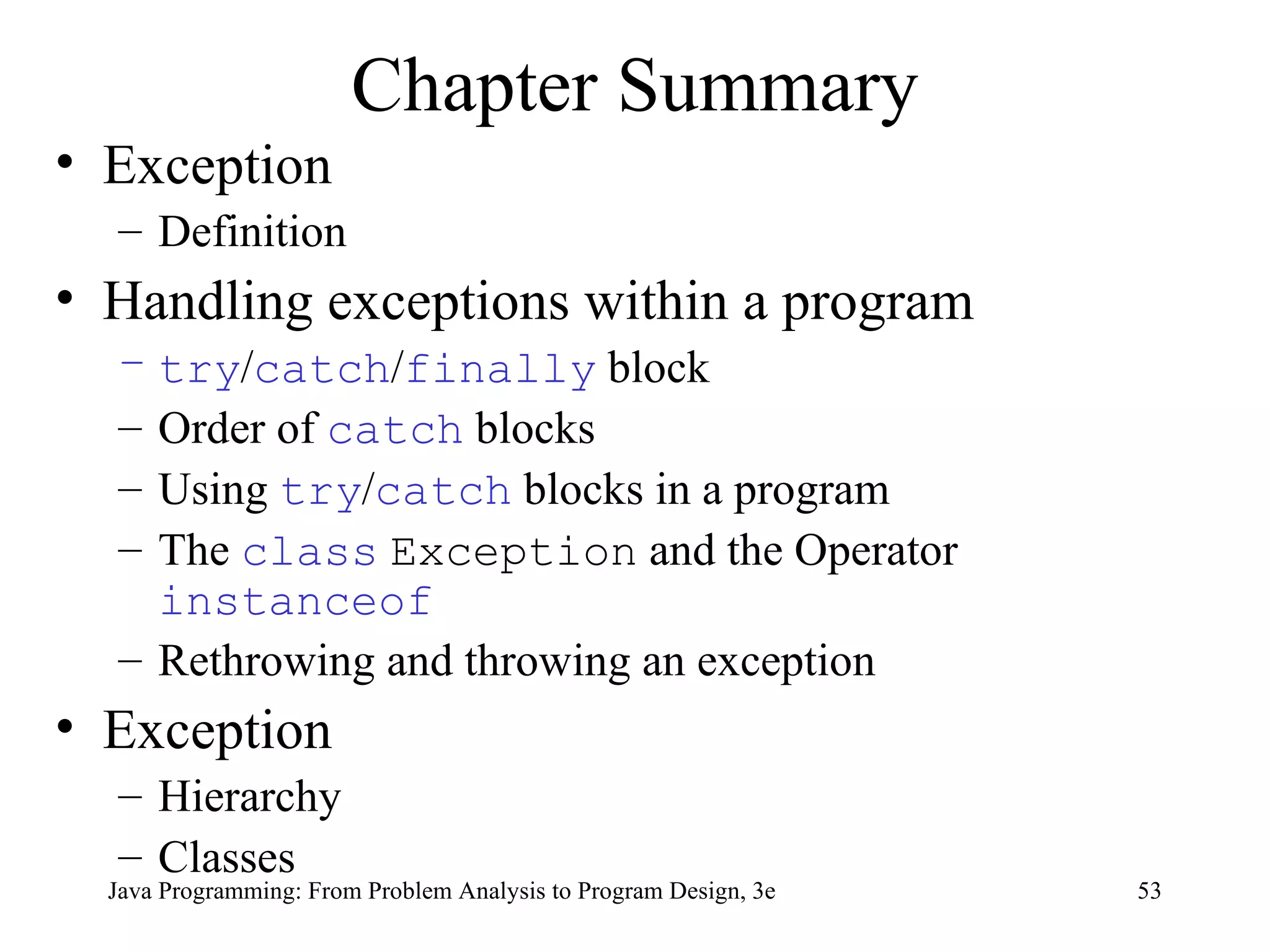 Chapter Summary Exception Definition Handling exceptions within a program try / catch / finally  block Order of  catch  blocks Using  try / catch  blocks in a program The  class   Exception  and the Operator  instanceof Rethrowing and throwing an exception Exception Hierarchy  Classes 