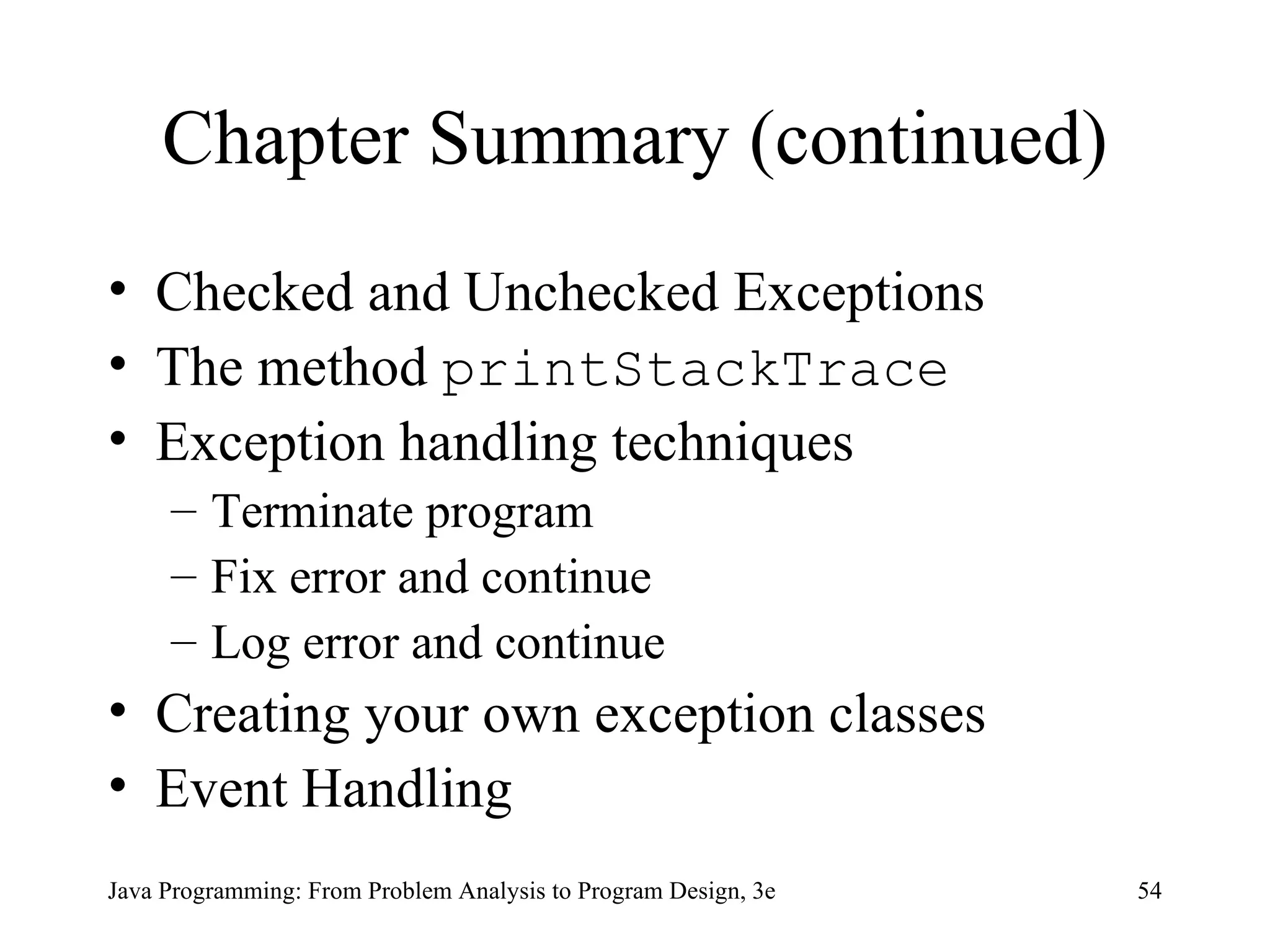 Chapter Summary (continued) Checked and Unchecked Exceptions The method  printStackTrace Exception handling techniques Terminate program Fix error and continue Log error and continue Creating your own exception classes Event Handling 