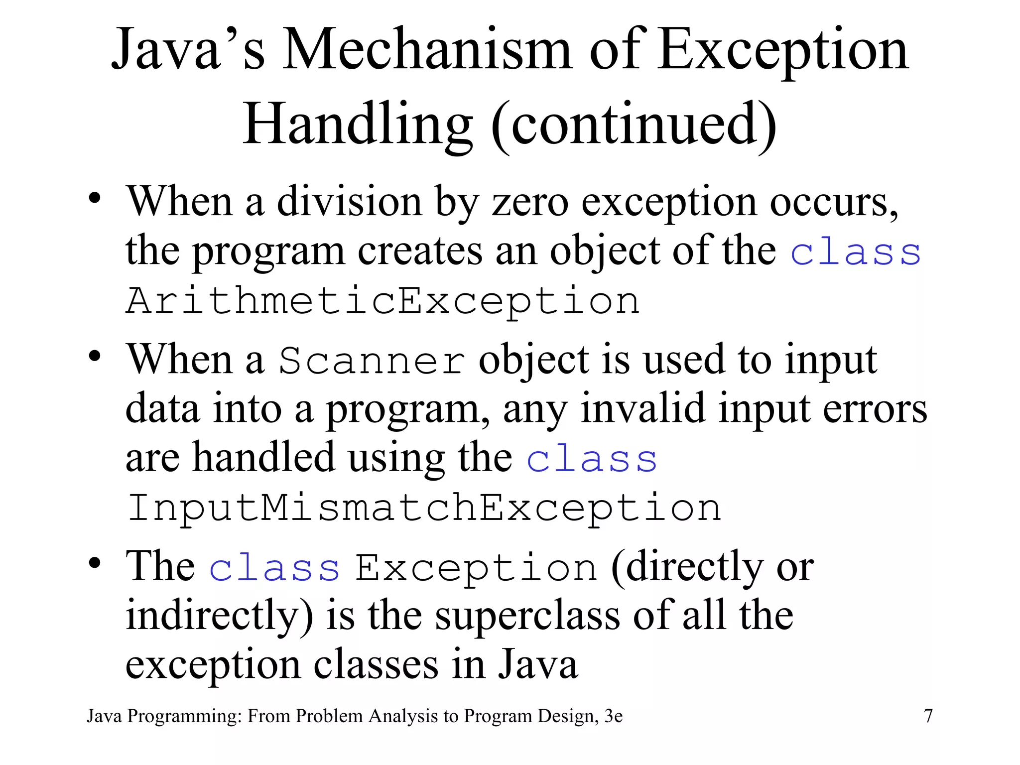 Java’s Mechanism of Exception Handling (continued) When a division by zero exception occurs, the program creates an object of the  class   ArithmeticException   When a  Scanner  object is used to input data into a program, any invalid input errors are handled using the  class   InputMismatchException   The  class   Exception  (directly or indirectly) is the superclass of all the exception classes in Java 
