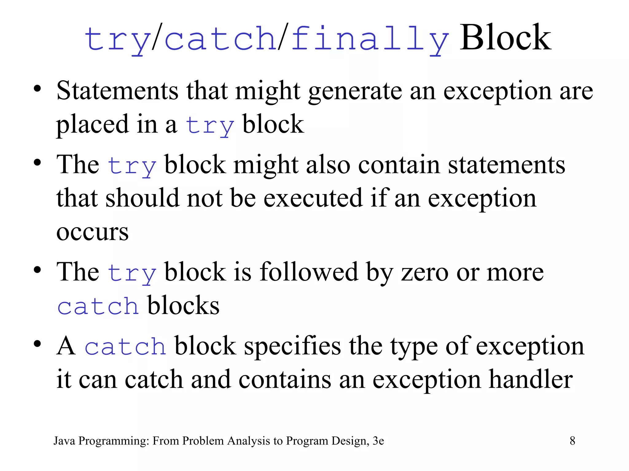 try / catch / finally  Block Statements that might generate an exception are placed in a  try   block The  try   block might also contain statements that should not be executed if an exception occurs The  try   block is followed by zero or more  catch   blocks A  catch   block specifies the type of exception it can catch and contains an exception handler  