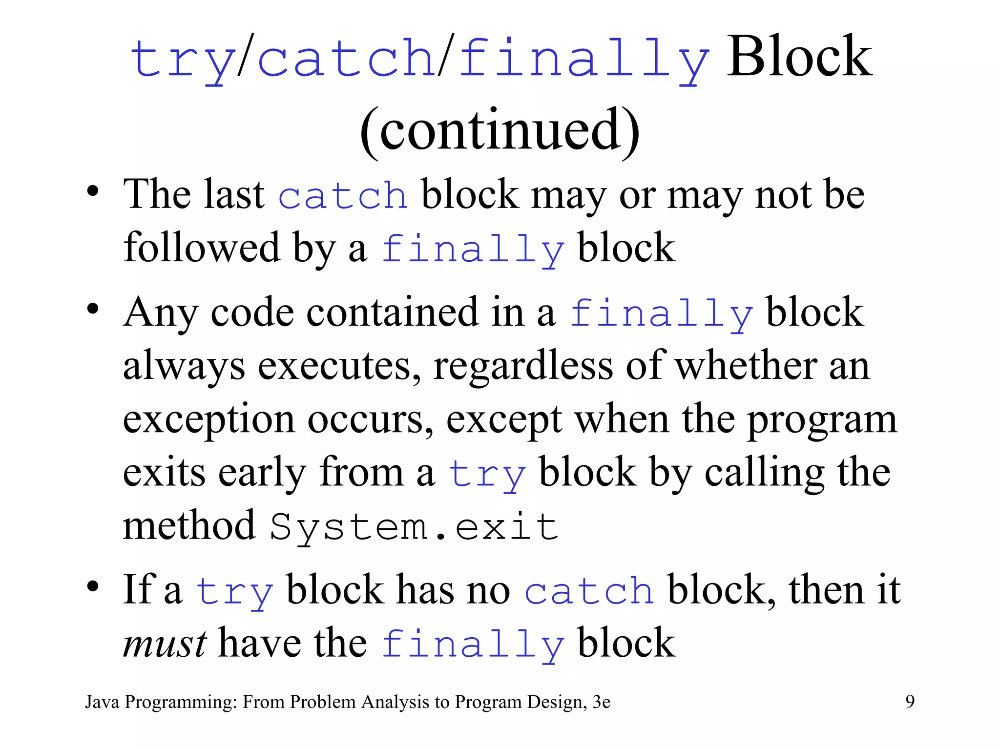 try / catch / finally  Block (continued) The last  catch   block may or may not be followed by a  finally   block  Any code contained in a  finally   block always executes, regardless of whether an exception occurs, except when the program exits early from a  try   block by calling the method  System.exit   If a  try   block has no  catch   block, then it  must  have the  finally   block 