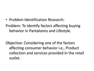 • Problem Identification Research:
Problem: To identify factors affecting buying
  behavior in Pantaloons and Lifestyle.

Objective: Considering one of the factors
 affecting consumer behavior i.e., Product
 collection and services provided in the retail
 outlet.
 