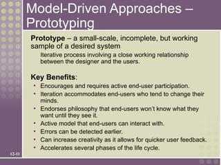 Model-Driven Approaches –
        Prototyping
        Prototype – a small-scale, incomplete, but working
        sample of a desired system
           Iterative process involving a close working relationship
           between the designer and the users.

        Key Benefits:
         • Encourages and requires active end-user participation.
         • Iteration accommodates end-users who tend to change their
           minds.
         • Endorses philosophy that end-users won’t know what they
           want until they see it.
         • Active model that end-users can interact with.
         • Errors can be detected earlier.
         • Can increase creativity as it allows for quicker user feedback.
         • Accelerates several phases of the life cycle.
12-11
 