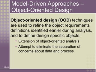 Model-Driven Approaches –
        Object-Oriented Design
        Object-oriented design (OOD) techniques
        are used to refine the object requirements
        definitions identified earlier during analysis,
        and to define design specific objects.
          • Extension of object-oriented analysis
          • Attempt to eliminate the separation of
            concerns about data and process.



12-14
 