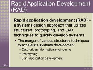 Rapid Application Development
        (RAD)
        Rapid application development (RAD) –
        a systems design approach that utilizes
        structured, prototyping, and JAD
        techniques to quickly develop systems.
         • The merger of various structured techniques
           to accelerate systems development
           • Data-driven information engineering
           • Prototyping
           • Joint application development

12-16
 