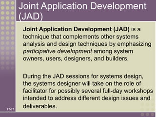 Joint Application Development
        (JAD)
         Joint Application Development (JAD) is a
         technique that complements other systems
         analysis and design techniques by emphasizing
         participative development among system
         owners, users, designers, and builders.

         During the JAD sessions for systems design,
         the systems designer will take on the role of
         facilitator for possibly several full-day workshops
         intended to address different design issues and
12-17
         deliverables.
 