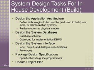 System Design Tasks For In-
        House Development (Build)
        • Design the Application Architecture
           • Define technologies to be used by (and used to build) one,
             more, or all information systems.
           • Revise models as physical models
        • Design the System Databases
           • Database schema
           • Optimized for implementation DBMS
        • Design the System Interface
           • Input, output, and dialogue specifications
           • Prototypes
        • Package Design Specifications
           • Specifications to guide programmers
        • Update Project Plan
12-20
 